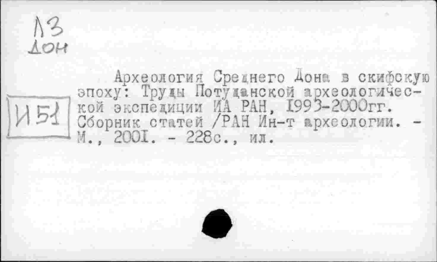 ﻿ЛОМ
Археология Среднего Дон?, в скифскую ___________эпоху": Труды Поту данской археологичес-1 і г-) кой экспедиции ИА РАН, 1993-2000гг. Ю >1 Сборник статей /РАН Ин-т археологии. -______ІМ., 2001. - 228с., ил.